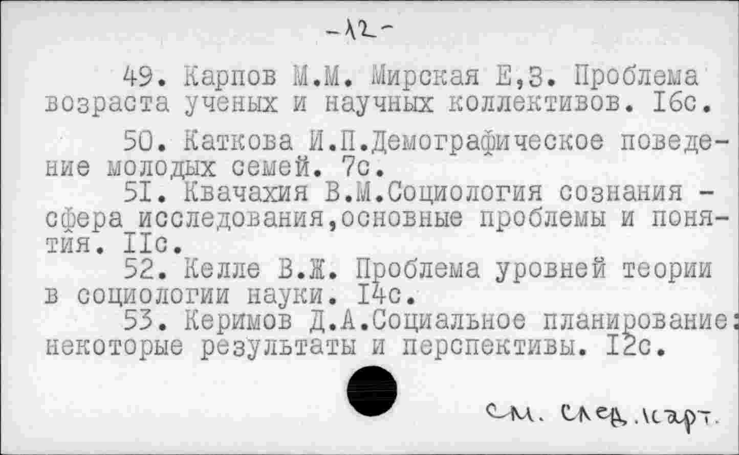 ﻿49.	Карпов М.М. Мирская Е,3. Проблема возраста ученых и научных коллективов. 16с.
50.	Каткова И.П.Демографическое поведение молодых семей. 7с.
51.	Квачахия В.М.Социология сознания -сфера исследования,основные проблемы и понятия. 11с.
52.	Келле В.Ж. Проблема уровней теории в социологии науки. 14с.
53.	Керимов Д.А.Социальное планирование: некоторые результаты и перспективы. 12с.
